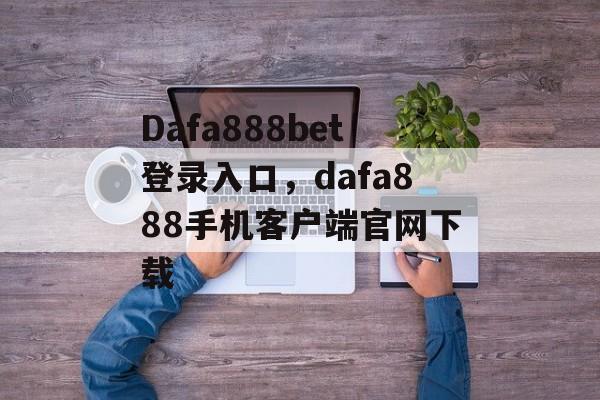 Dafa888bet登录入口，dafa888手机客户端官网下载