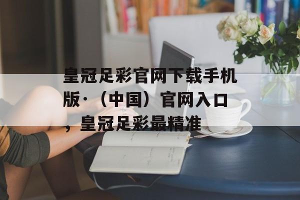 皇冠足彩官网下载手机版·（中国）官网入口，皇冠足彩最精准