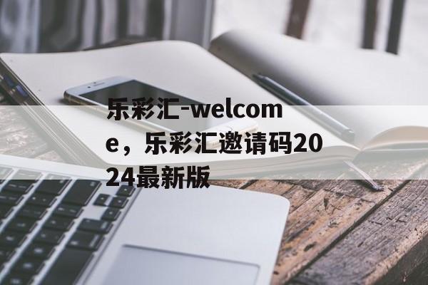 乐彩汇-welcome，乐彩汇邀请码2024最新版