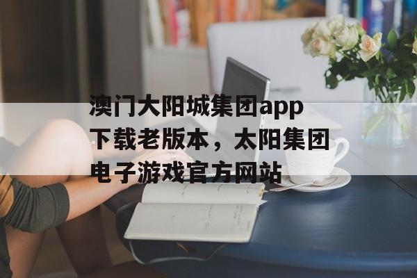 澳门大阳城集团app下载老版本，太阳集团电子游戏官方网站