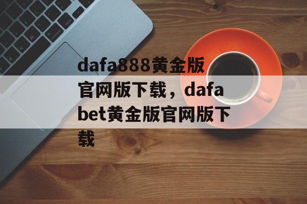 dafa888黄金版官网版下载，dafabet黄金版官网版下载